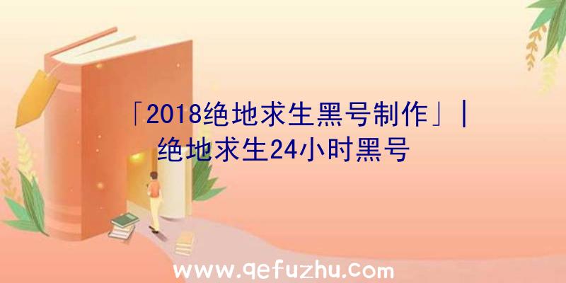 「2018绝地求生黑号制作」|绝地求生24小时黑号